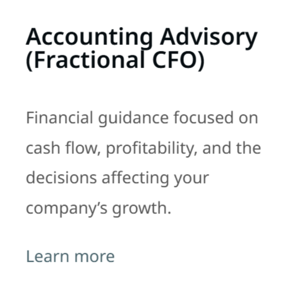Accounting Advisory (Fractional CFO) Financial guidance focused on cash flow, profitability, and the decisions affecting your company’s growth. Learn more