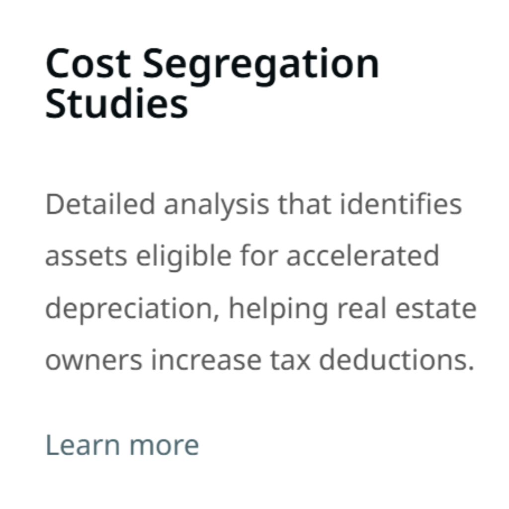 Cost Segregation Studies Detailed analysis that identifies assets eligible for accelerated depreciation, helping real estate owners increase tax deductions. Learn more