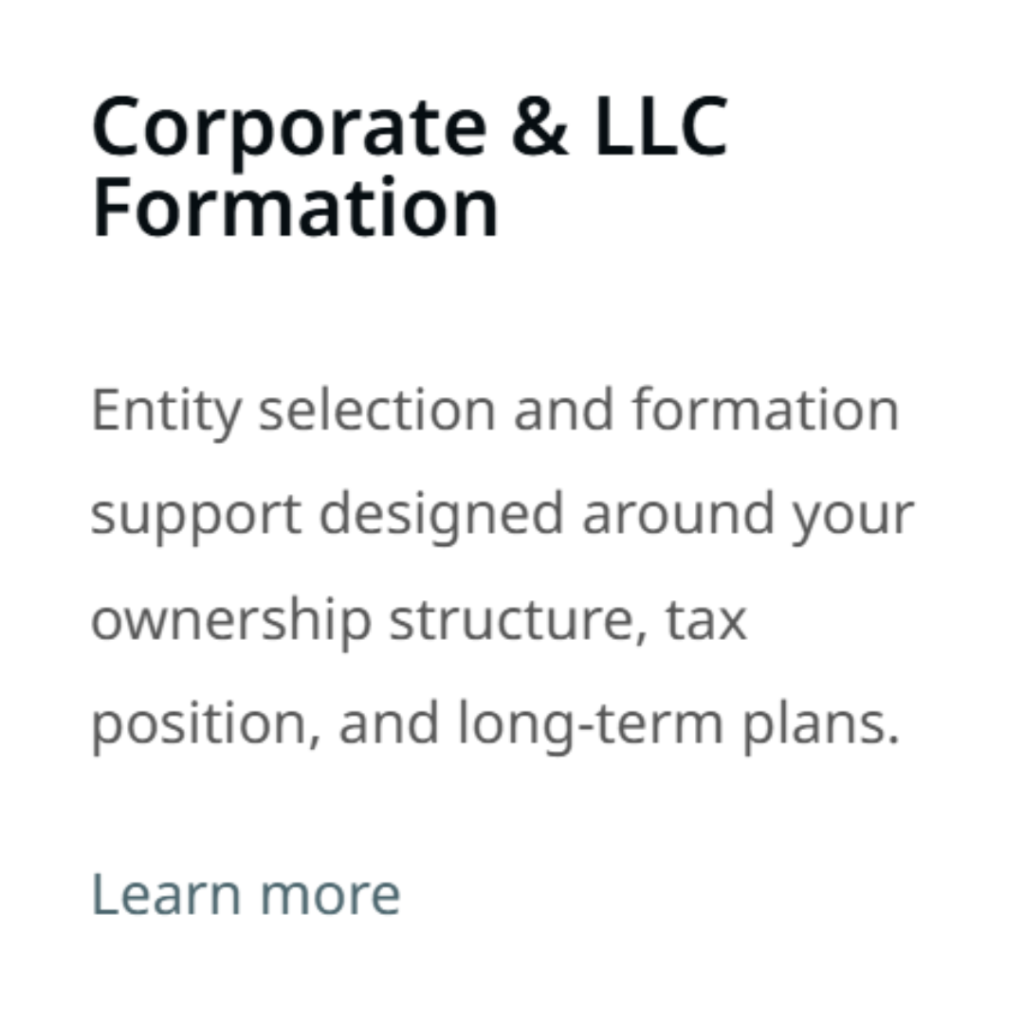 Corporate & LLC Formation Entity selection and formation support designed around your ownership structure, tax position, and long-term plans. Learn more