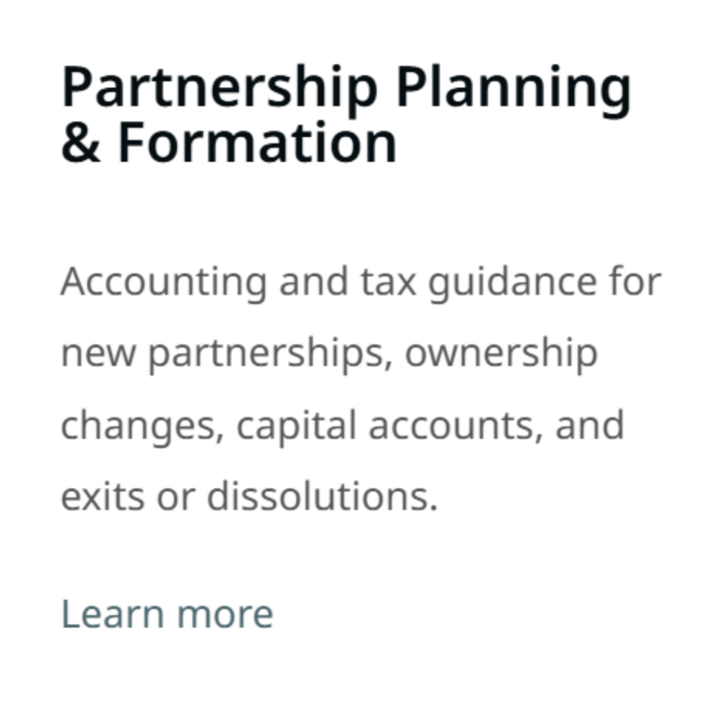 Partnership Planning & Formation​ Accounting and tax guidance for new partnerships, ownership changes, capital accounts, and exits or dissolutions. Learn more